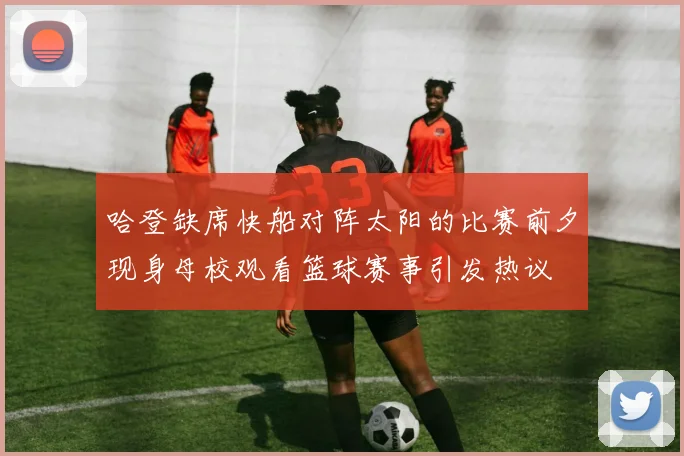 哈登缺席快船对阵太阳的比赛前夕现身母校观看篮球赛事引发热议