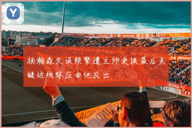 杨瀚森失误频繁遭主帅更换最后关键边线球应由他发出