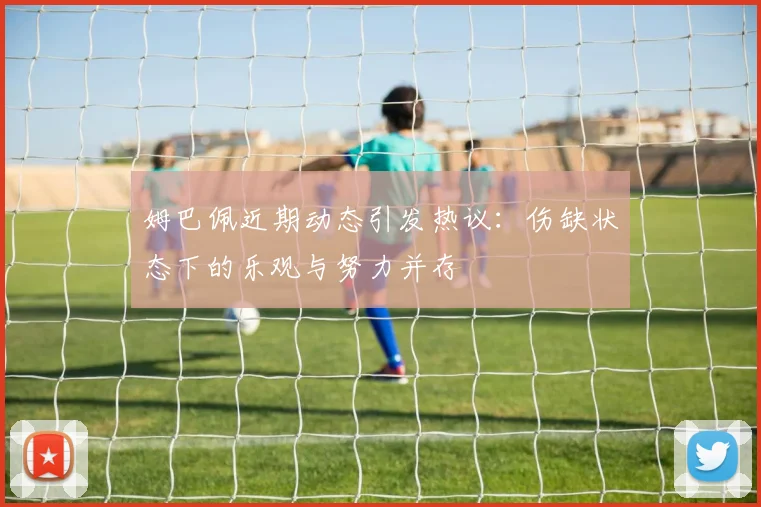 姆巴佩近期动态引发热议：伤缺状态下的乐观与努力并存