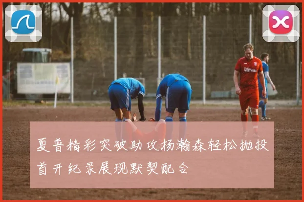 夏普精彩突破助攻杨瀚森轻松抛投首开纪录展现默契配合