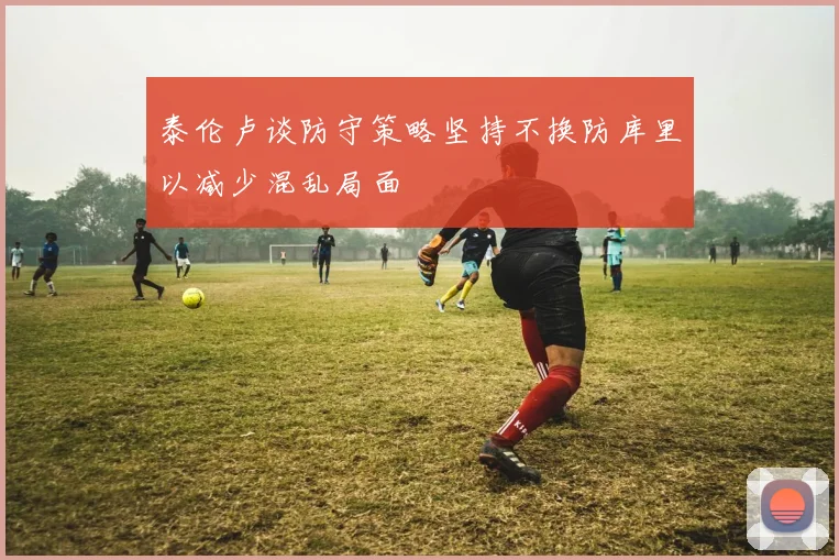 泰伦卢谈防守策略坚持不换防库里以减少混乱局面
